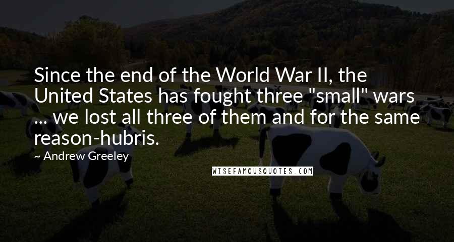 Andrew Greeley Quotes: Since the end of the World War II, the United States has fought three "small" wars ... we lost all three of them and for the same reason-hubris.