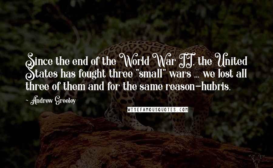 Andrew Greeley Quotes: Since the end of the World War II, the United States has fought three "small" wars ... we lost all three of them and for the same reason-hubris.
