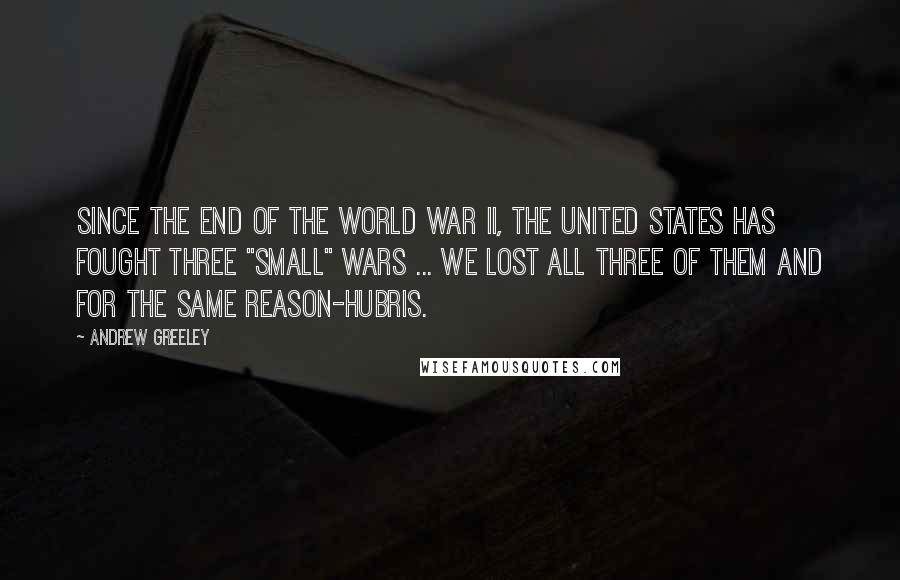 Andrew Greeley Quotes: Since the end of the World War II, the United States has fought three "small" wars ... we lost all three of them and for the same reason-hubris.