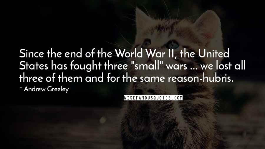Andrew Greeley Quotes: Since the end of the World War II, the United States has fought three "small" wars ... we lost all three of them and for the same reason-hubris.