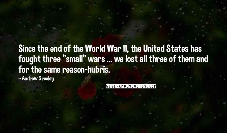 Andrew Greeley Quotes: Since the end of the World War II, the United States has fought three "small" wars ... we lost all three of them and for the same reason-hubris.