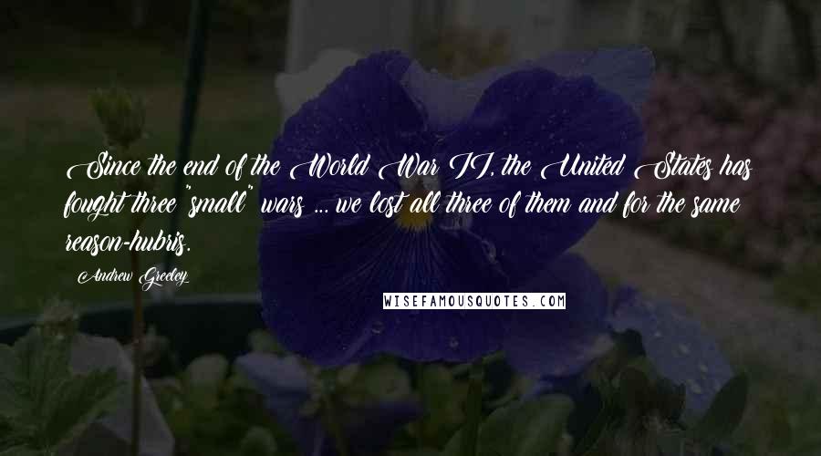 Andrew Greeley Quotes: Since the end of the World War II, the United States has fought three "small" wars ... we lost all three of them and for the same reason-hubris.
