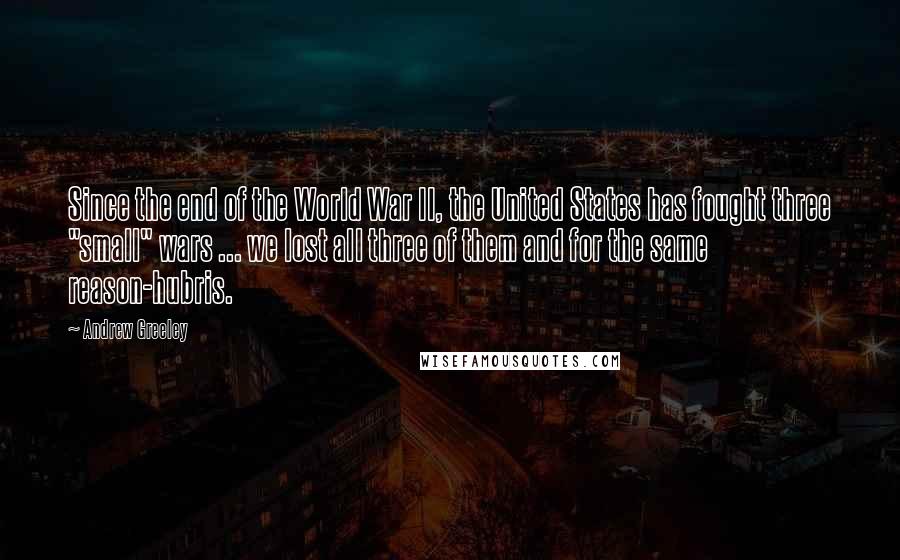 Andrew Greeley Quotes: Since the end of the World War II, the United States has fought three "small" wars ... we lost all three of them and for the same reason-hubris.