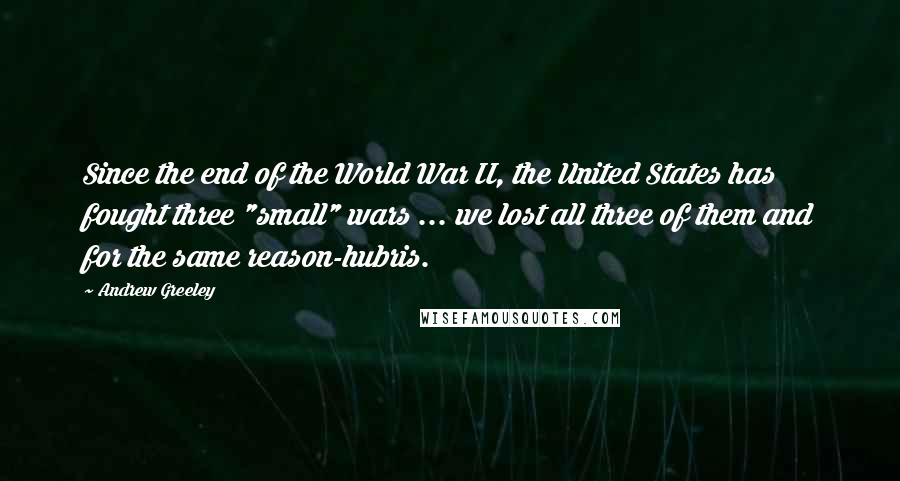 Andrew Greeley Quotes: Since the end of the World War II, the United States has fought three "small" wars ... we lost all three of them and for the same reason-hubris.