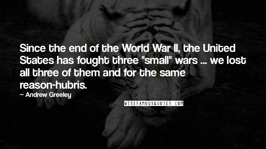 Andrew Greeley Quotes: Since the end of the World War II, the United States has fought three "small" wars ... we lost all three of them and for the same reason-hubris.