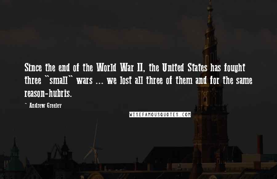 Andrew Greeley Quotes: Since the end of the World War II, the United States has fought three "small" wars ... we lost all three of them and for the same reason-hubris.