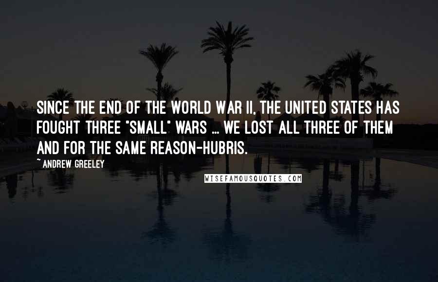 Andrew Greeley Quotes: Since the end of the World War II, the United States has fought three "small" wars ... we lost all three of them and for the same reason-hubris.
