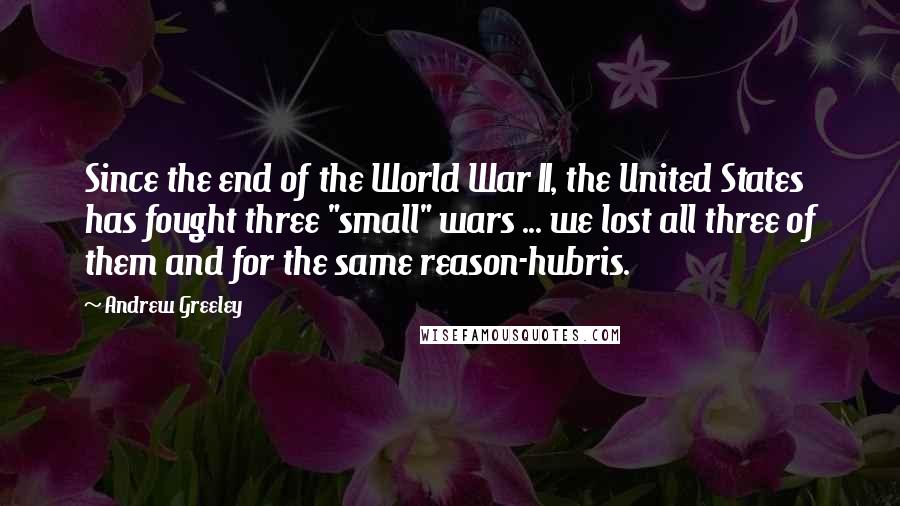 Andrew Greeley Quotes: Since the end of the World War II, the United States has fought three "small" wars ... we lost all three of them and for the same reason-hubris.