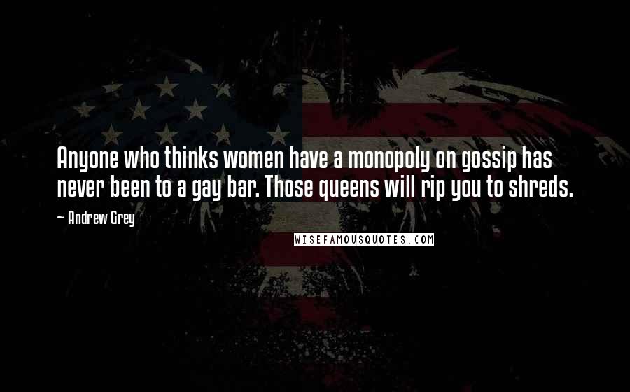 Andrew Grey Quotes: Anyone who thinks women have a monopoly on gossip has never been to a gay bar. Those queens will rip you to shreds.