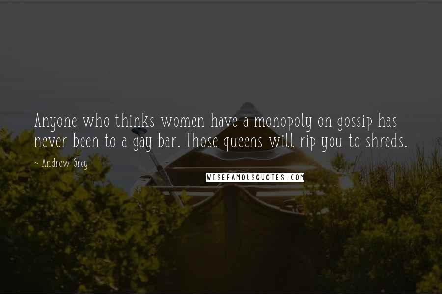 Andrew Grey Quotes: Anyone who thinks women have a monopoly on gossip has never been to a gay bar. Those queens will rip you to shreds.