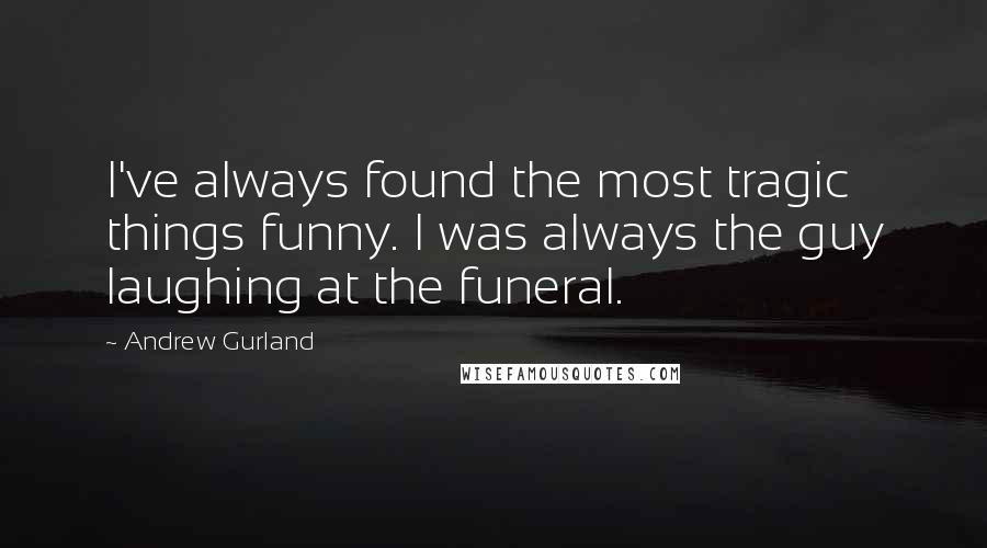 Andrew Gurland Quotes: I've always found the most tragic things funny. I was always the guy laughing at the funeral.