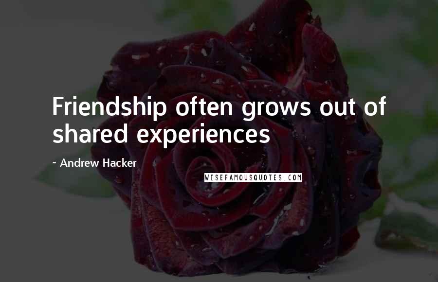 Andrew Hacker Quotes: Friendship often grows out of shared experiences