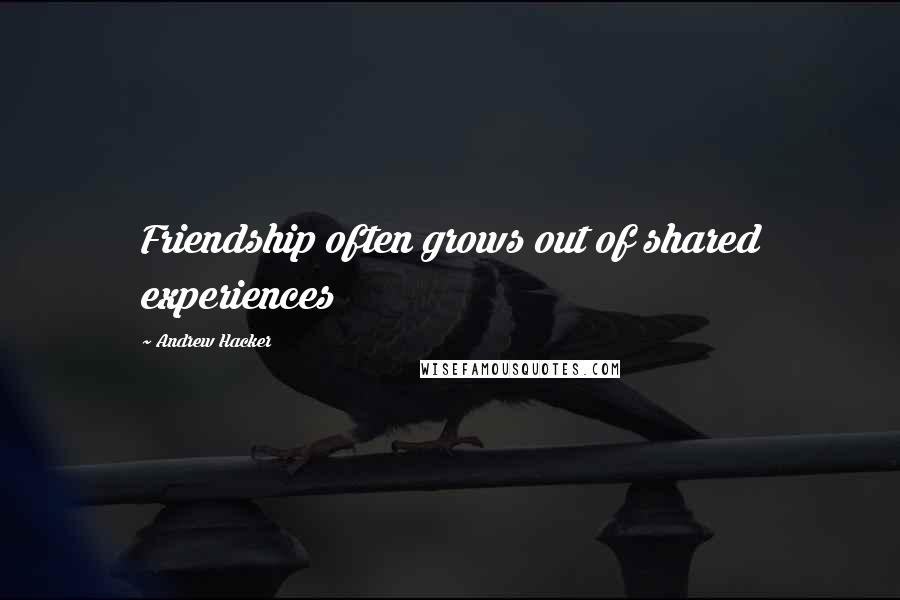 Andrew Hacker Quotes: Friendship often grows out of shared experiences