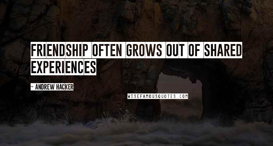 Andrew Hacker Quotes: Friendship often grows out of shared experiences