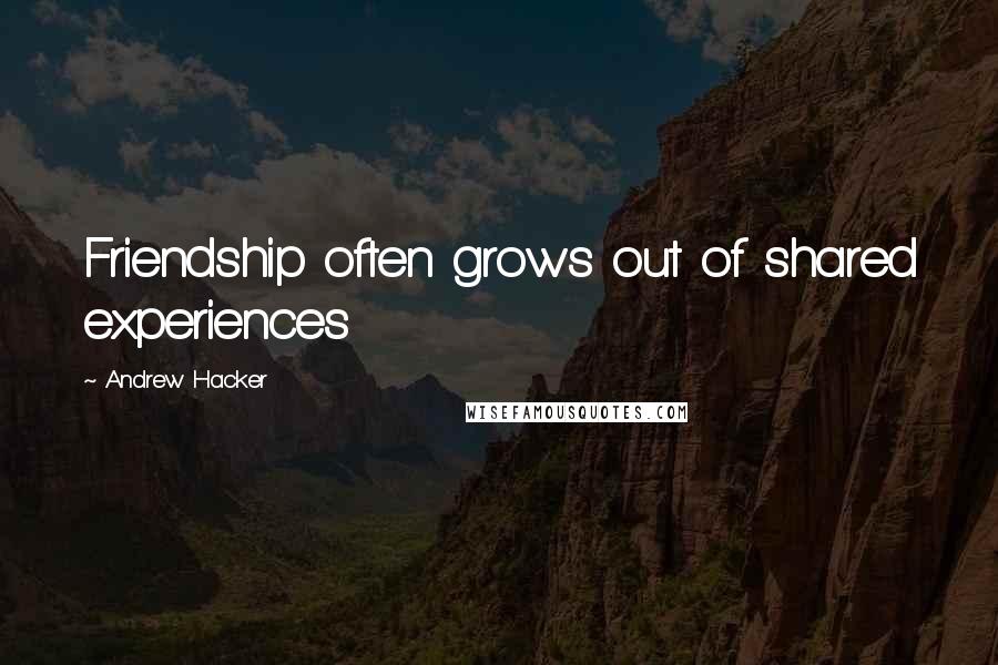 Andrew Hacker Quotes: Friendship often grows out of shared experiences