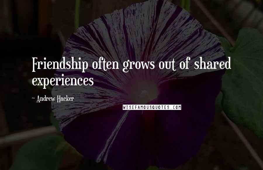 Andrew Hacker Quotes: Friendship often grows out of shared experiences