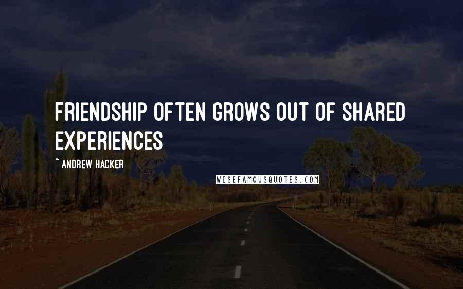 Andrew Hacker Quotes: Friendship often grows out of shared experiences