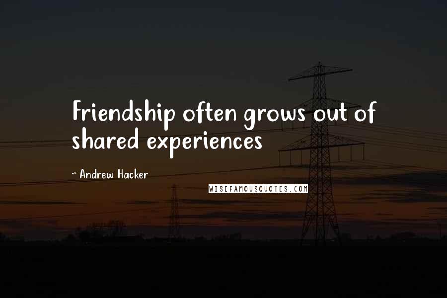 Andrew Hacker Quotes: Friendship often grows out of shared experiences