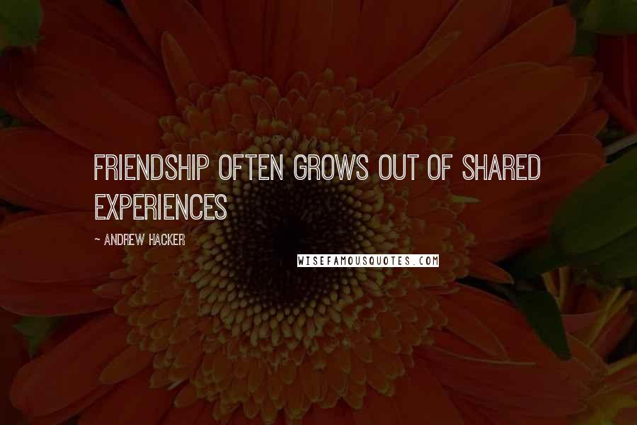 Andrew Hacker Quotes: Friendship often grows out of shared experiences