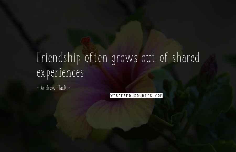 Andrew Hacker Quotes: Friendship often grows out of shared experiences