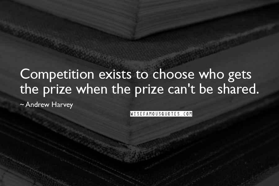 Andrew Harvey Quotes: Competition exists to choose who gets the prize when the prize can't be shared.