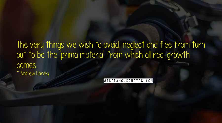 Andrew Harvey Quotes: The very things we wish to avoid, neglect and flee from turn out to be the 'prima materia' from which all real growth comes.