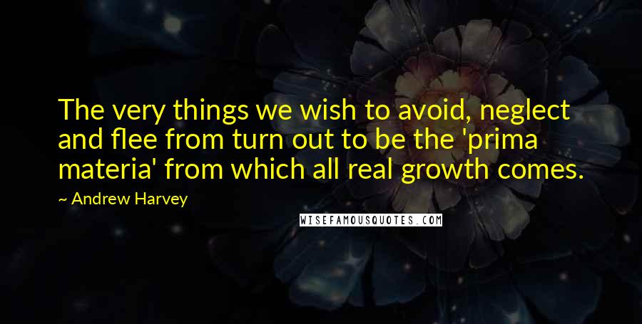 Andrew Harvey Quotes: The very things we wish to avoid, neglect and flee from turn out to be the 'prima materia' from which all real growth comes.