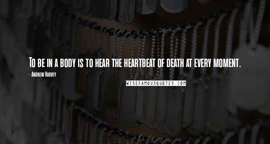 Andrew Harvey Quotes: To be in a body is to hear the heartbeat of death at every moment.