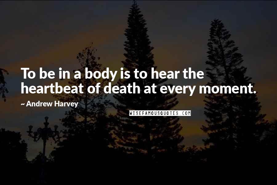 Andrew Harvey Quotes: To be in a body is to hear the heartbeat of death at every moment.