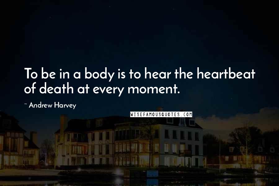 Andrew Harvey Quotes: To be in a body is to hear the heartbeat of death at every moment.
