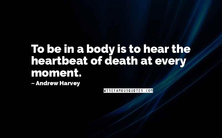 Andrew Harvey Quotes: To be in a body is to hear the heartbeat of death at every moment.