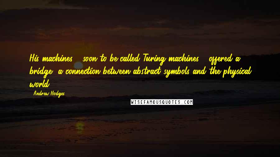 Andrew Hodges Quotes: His machines - soon to be called Turing machines - offered a bridge, a connection between abstract symbols and the physical world.