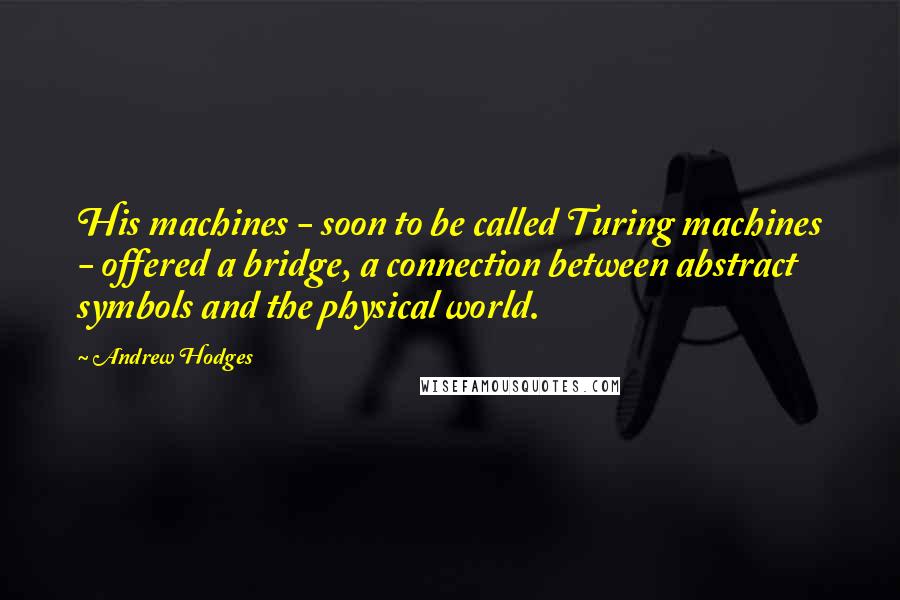 Andrew Hodges Quotes: His machines - soon to be called Turing machines - offered a bridge, a connection between abstract symbols and the physical world.