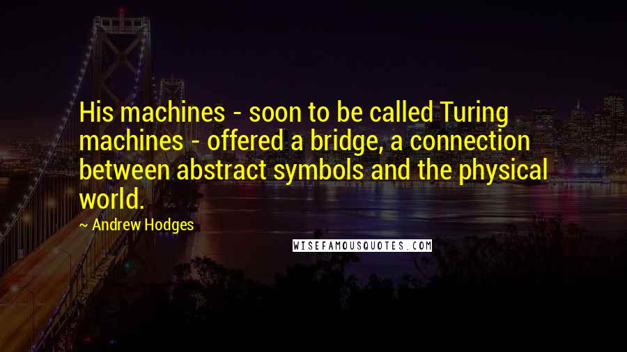Andrew Hodges Quotes: His machines - soon to be called Turing machines - offered a bridge, a connection between abstract symbols and the physical world.