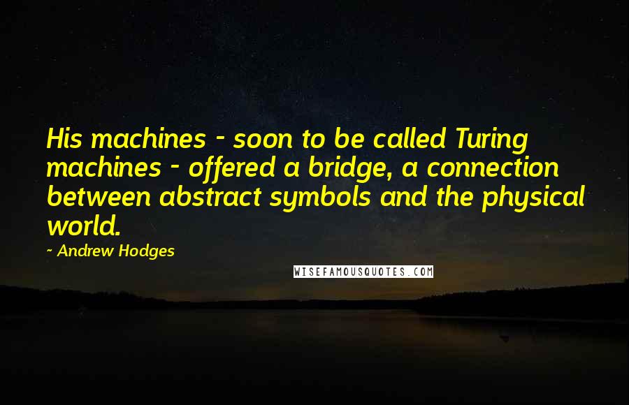 Andrew Hodges Quotes: His machines - soon to be called Turing machines - offered a bridge, a connection between abstract symbols and the physical world.