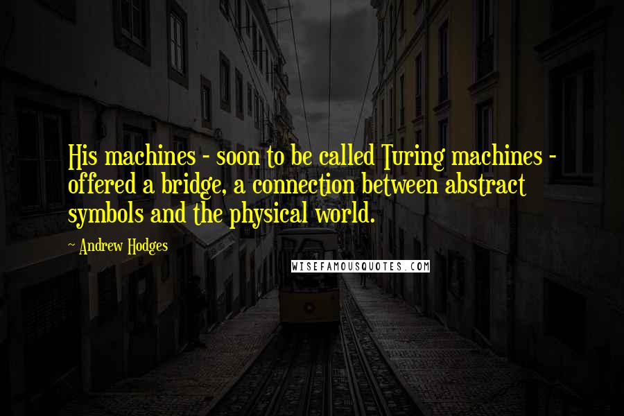 Andrew Hodges Quotes: His machines - soon to be called Turing machines - offered a bridge, a connection between abstract symbols and the physical world.