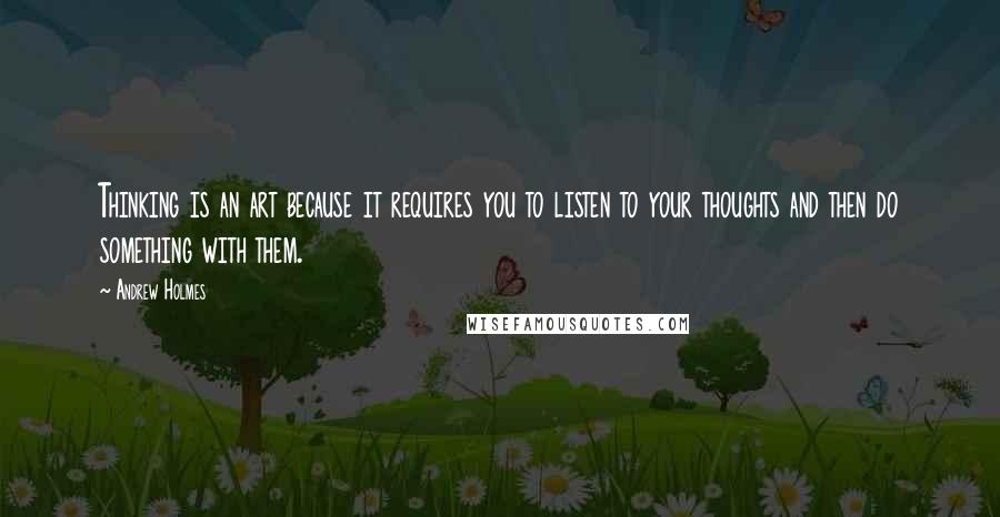 Andrew Holmes Quotes: Thinking is an art because it requires you to listen to your thoughts and then do something with them.