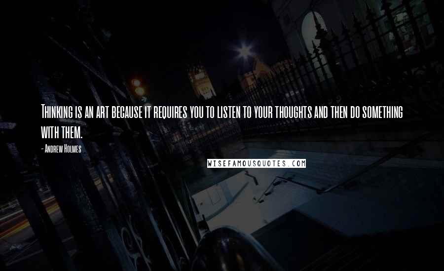 Andrew Holmes Quotes: Thinking is an art because it requires you to listen to your thoughts and then do something with them.