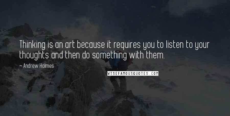 Andrew Holmes Quotes: Thinking is an art because it requires you to listen to your thoughts and then do something with them.