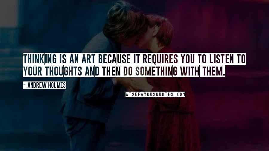 Andrew Holmes Quotes: Thinking is an art because it requires you to listen to your thoughts and then do something with them.