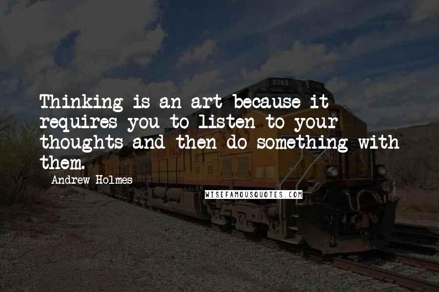 Andrew Holmes Quotes: Thinking is an art because it requires you to listen to your thoughts and then do something with them.