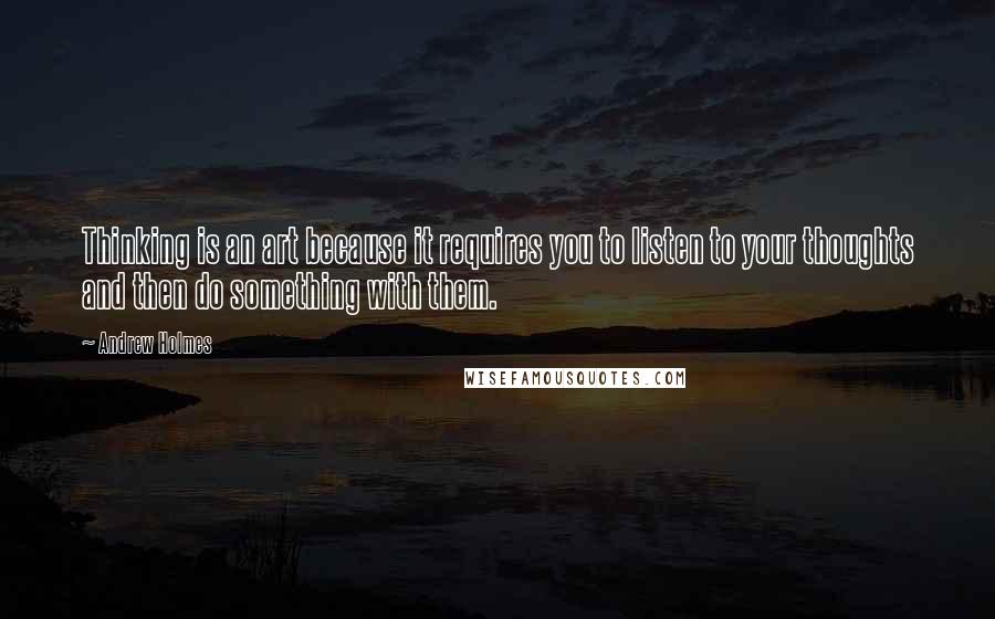 Andrew Holmes Quotes: Thinking is an art because it requires you to listen to your thoughts and then do something with them.