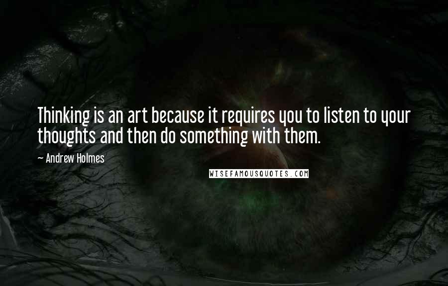 Andrew Holmes Quotes: Thinking is an art because it requires you to listen to your thoughts and then do something with them.