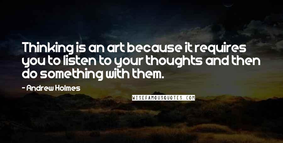 Andrew Holmes Quotes: Thinking is an art because it requires you to listen to your thoughts and then do something with them.