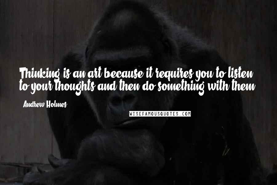 Andrew Holmes Quotes: Thinking is an art because it requires you to listen to your thoughts and then do something with them.