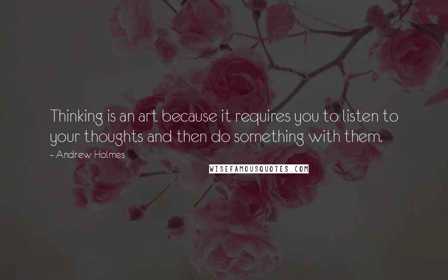 Andrew Holmes Quotes: Thinking is an art because it requires you to listen to your thoughts and then do something with them.