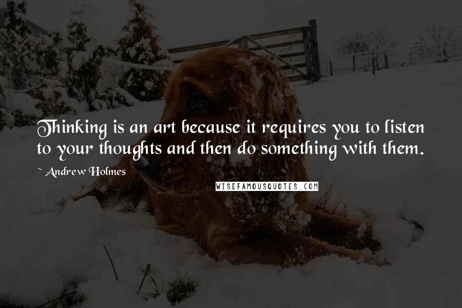 Andrew Holmes Quotes: Thinking is an art because it requires you to listen to your thoughts and then do something with them.