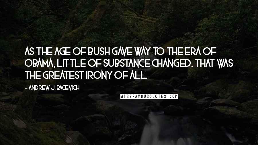 Andrew J. Bacevich Quotes: as the Age of Bush gave way to the Era of Obama, little of substance changed. That was the greatest irony of all.