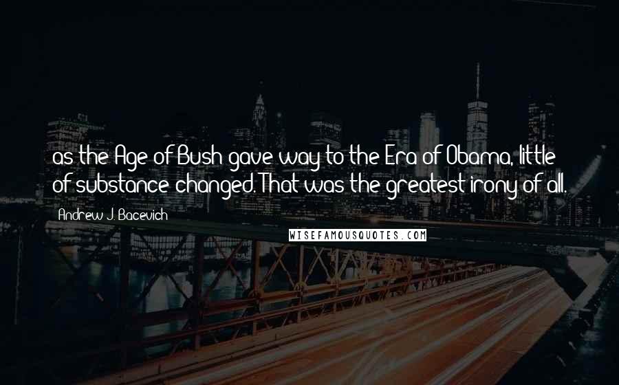 Andrew J. Bacevich Quotes: as the Age of Bush gave way to the Era of Obama, little of substance changed. That was the greatest irony of all.