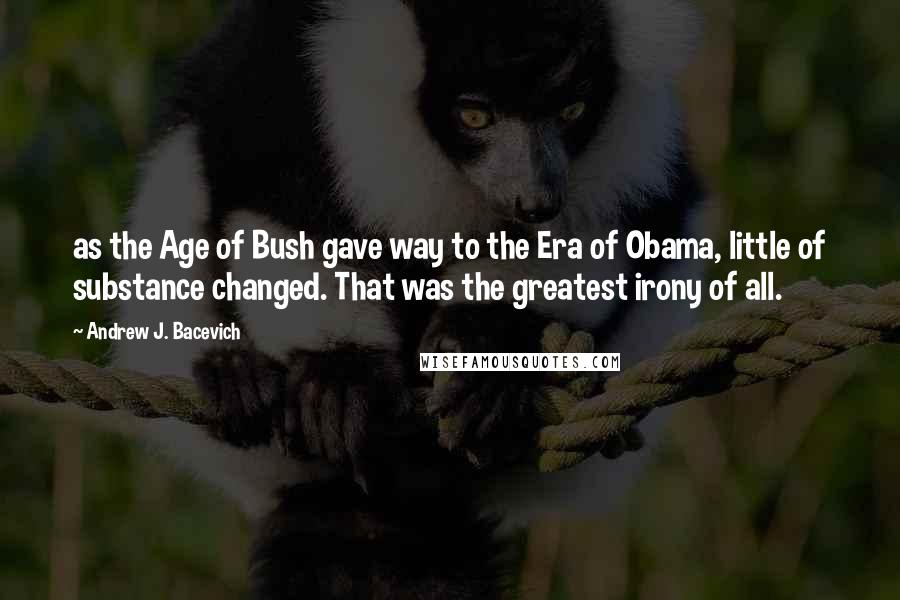 Andrew J. Bacevich Quotes: as the Age of Bush gave way to the Era of Obama, little of substance changed. That was the greatest irony of all.